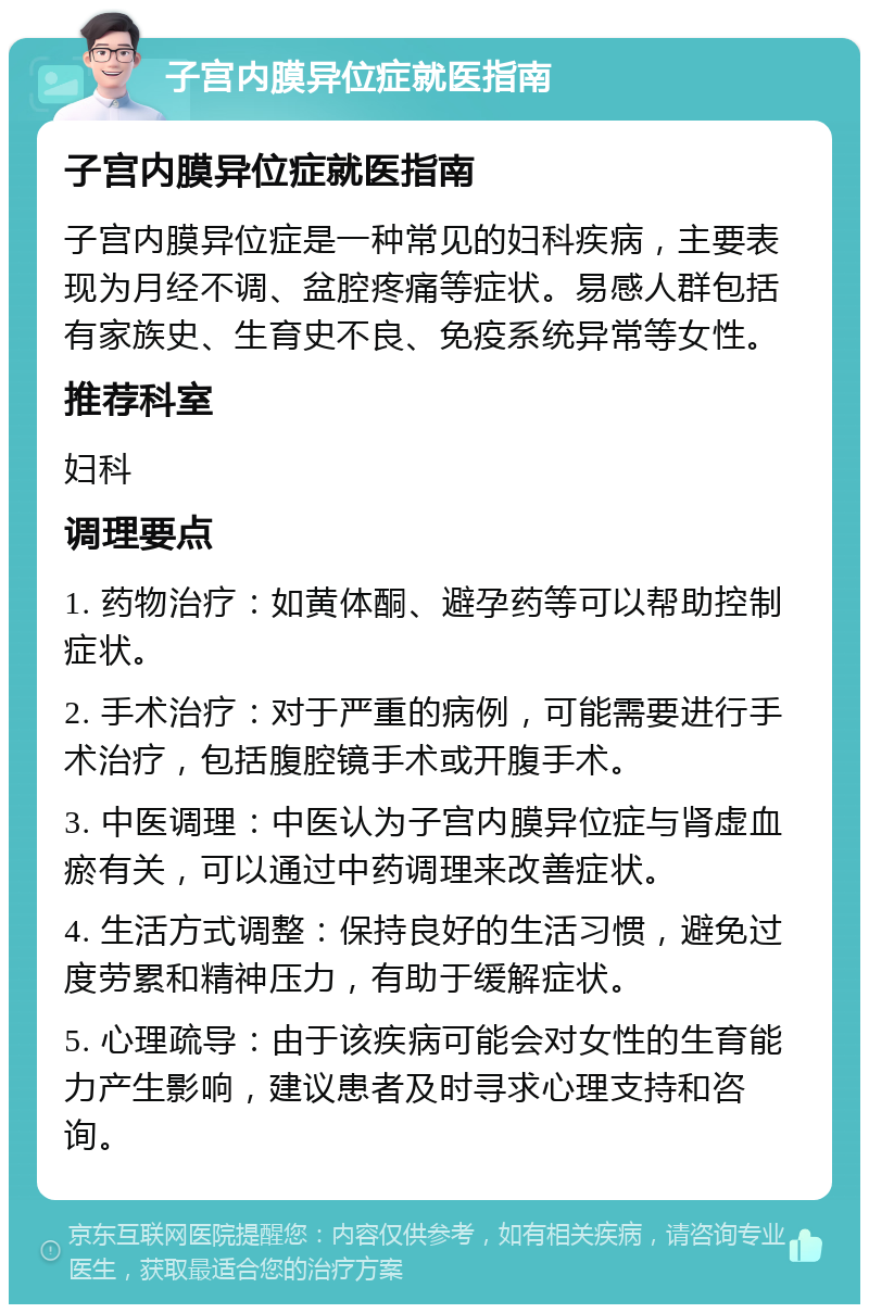 子宫内膜异位症就医指南 子宫内膜异位症就医指南 子宫内膜异位症是一种常见的妇科疾病，主要表现为月经不调、盆腔疼痛等症状。易感人群包括有家族史、生育史不良、免疫系统异常等女性。 推荐科室 妇科 调理要点 1. 药物治疗：如黄体酮、避孕药等可以帮助控制症状。 2. 手术治疗：对于严重的病例，可能需要进行手术治疗，包括腹腔镜手术或开腹手术。 3. 中医调理：中医认为子宫内膜异位症与肾虚血瘀有关，可以通过中药调理来改善症状。 4. 生活方式调整：保持良好的生活习惯，避免过度劳累和精神压力，有助于缓解症状。 5. 心理疏导：由于该疾病可能会对女性的生育能力产生影响，建议患者及时寻求心理支持和咨询。