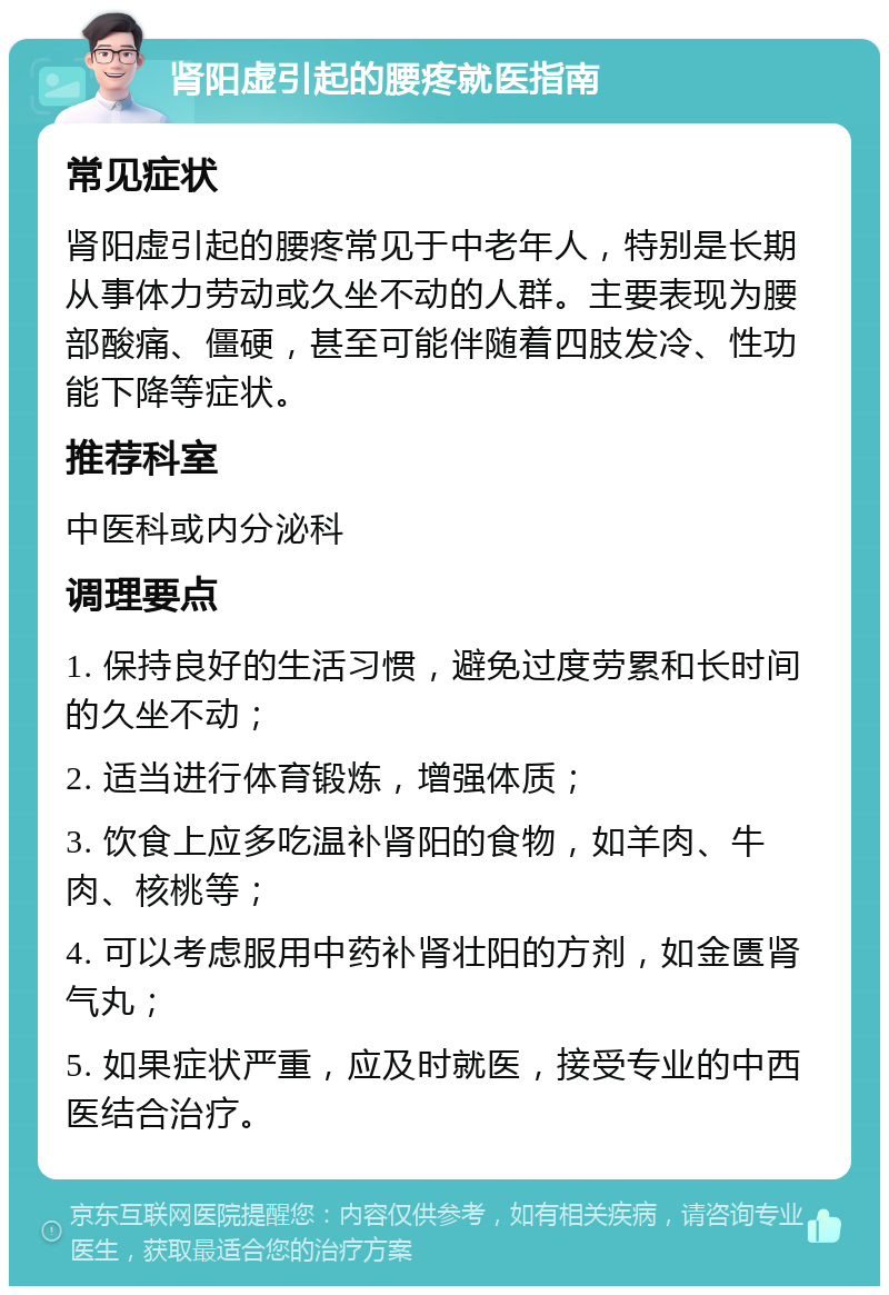 肾阳虚引起的腰疼就医指南 常见症状 肾阳虚引起的腰疼常见于中老年人，特别是长期从事体力劳动或久坐不动的人群。主要表现为腰部酸痛、僵硬，甚至可能伴随着四肢发冷、性功能下降等症状。 推荐科室 中医科或内分泌科 调理要点 1. 保持良好的生活习惯，避免过度劳累和长时间的久坐不动； 2. 适当进行体育锻炼，增强体质； 3. 饮食上应多吃温补肾阳的食物，如羊肉、牛肉、核桃等； 4. 可以考虑服用中药补肾壮阳的方剂，如金匮肾气丸； 5. 如果症状严重，应及时就医，接受专业的中西医结合治疗。