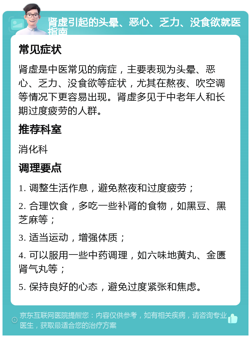 肾虚引起的头晕、恶心、乏力、没食欲就医指南 常见症状 肾虚是中医常见的病症，主要表现为头晕、恶心、乏力、没食欲等症状，尤其在熬夜、吹空调等情况下更容易出现。肾虚多见于中老年人和长期过度疲劳的人群。 推荐科室 消化科 调理要点 1. 调整生活作息，避免熬夜和过度疲劳； 2. 合理饮食，多吃一些补肾的食物，如黑豆、黑芝麻等； 3. 适当运动，增强体质； 4. 可以服用一些中药调理，如六味地黄丸、金匮肾气丸等； 5. 保持良好的心态，避免过度紧张和焦虑。