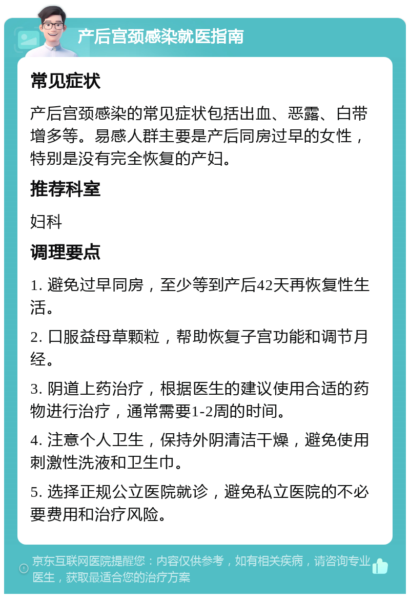 产后宫颈感染就医指南 常见症状 产后宫颈感染的常见症状包括出血、恶露、白带增多等。易感人群主要是产后同房过早的女性，特别是没有完全恢复的产妇。 推荐科室 妇科 调理要点 1. 避免过早同房，至少等到产后42天再恢复性生活。 2. 口服益母草颗粒，帮助恢复子宫功能和调节月经。 3. 阴道上药治疗，根据医生的建议使用合适的药物进行治疗，通常需要1-2周的时间。 4. 注意个人卫生，保持外阴清洁干燥，避免使用刺激性洗液和卫生巾。 5. 选择正规公立医院就诊，避免私立医院的不必要费用和治疗风险。