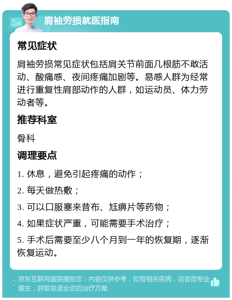 肩袖劳损就医指南 常见症状 肩袖劳损常见症状包括肩关节前面几根筋不敢活动、酸痛感、夜间疼痛加剧等。易感人群为经常进行重复性肩部动作的人群，如运动员、体力劳动者等。 推荐科室 骨科 调理要点 1. 休息，避免引起疼痛的动作； 2. 每天做热敷； 3. 可以口服塞来昔布、尪痹片等药物； 4. 如果症状严重，可能需要手术治疗； 5. 手术后需要至少八个月到一年的恢复期，逐渐恢复运动。