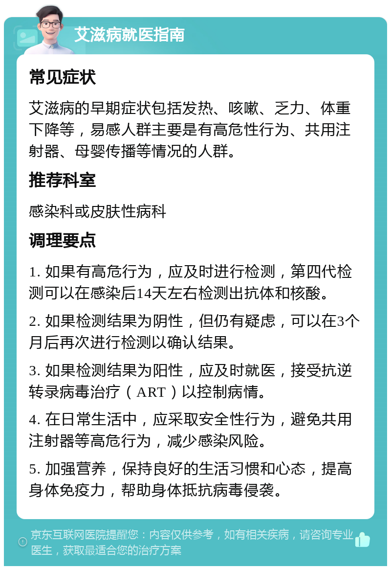 艾滋病就医指南 常见症状 艾滋病的早期症状包括发热、咳嗽、乏力、体重下降等，易感人群主要是有高危性行为、共用注射器、母婴传播等情况的人群。 推荐科室 感染科或皮肤性病科 调理要点 1. 如果有高危行为，应及时进行检测，第四代检测可以在感染后14天左右检测出抗体和核酸。 2. 如果检测结果为阴性，但仍有疑虑，可以在3个月后再次进行检测以确认结果。 3. 如果检测结果为阳性，应及时就医，接受抗逆转录病毒治疗（ART）以控制病情。 4. 在日常生活中，应采取安全性行为，避免共用注射器等高危行为，减少感染风险。 5. 加强营养，保持良好的生活习惯和心态，提高身体免疫力，帮助身体抵抗病毒侵袭。