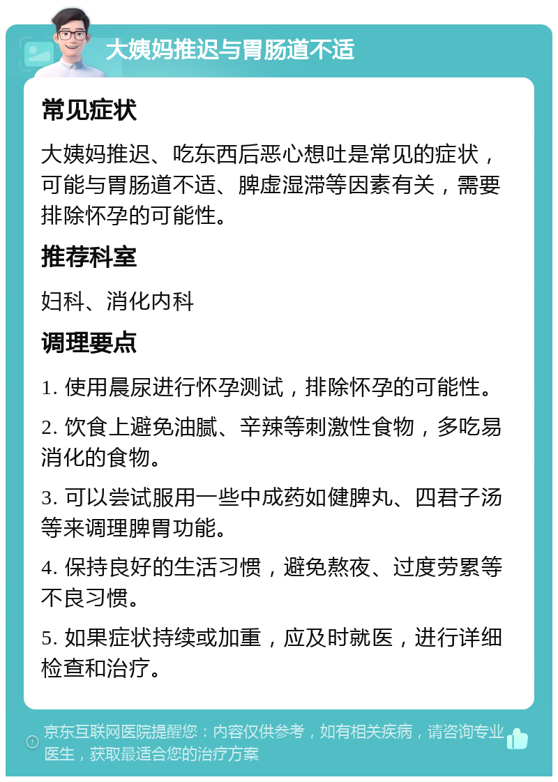 大姨妈推迟与胃肠道不适 常见症状 大姨妈推迟、吃东西后恶心想吐是常见的症状，可能与胃肠道不适、脾虚湿滞等因素有关，需要排除怀孕的可能性。 推荐科室 妇科、消化内科 调理要点 1. 使用晨尿进行怀孕测试，排除怀孕的可能性。 2. 饮食上避免油腻、辛辣等刺激性食物，多吃易消化的食物。 3. 可以尝试服用一些中成药如健脾丸、四君子汤等来调理脾胃功能。 4. 保持良好的生活习惯，避免熬夜、过度劳累等不良习惯。 5. 如果症状持续或加重，应及时就医，进行详细检查和治疗。