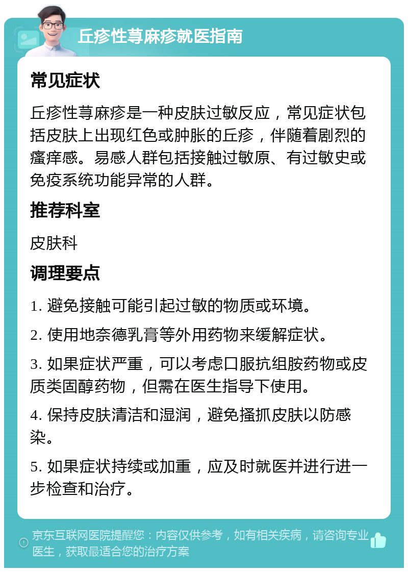 丘疹性荨麻疹就医指南 常见症状 丘疹性荨麻疹是一种皮肤过敏反应，常见症状包括皮肤上出现红色或肿胀的丘疹，伴随着剧烈的瘙痒感。易感人群包括接触过敏原、有过敏史或免疫系统功能异常的人群。 推荐科室 皮肤科 调理要点 1. 避免接触可能引起过敏的物质或环境。 2. 使用地奈德乳膏等外用药物来缓解症状。 3. 如果症状严重，可以考虑口服抗组胺药物或皮质类固醇药物，但需在医生指导下使用。 4. 保持皮肤清洁和湿润，避免搔抓皮肤以防感染。 5. 如果症状持续或加重，应及时就医并进行进一步检查和治疗。