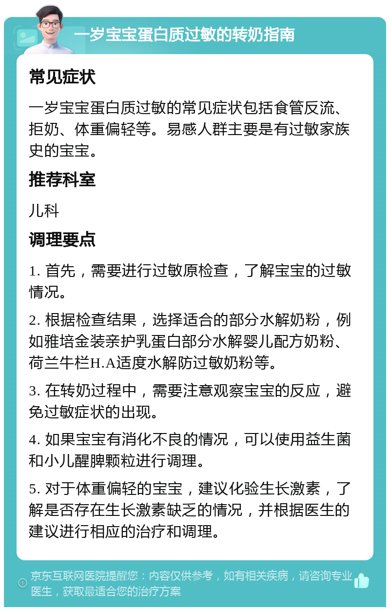 一岁宝宝蛋白质过敏的转奶指南 常见症状 一岁宝宝蛋白质过敏的常见症状包括食管反流、拒奶、体重偏轻等。易感人群主要是有过敏家族史的宝宝。 推荐科室 儿科 调理要点 1. 首先，需要进行过敏原检查，了解宝宝的过敏情况。 2. 根据检查结果，选择适合的部分水解奶粉，例如雅培金装亲护乳蛋白部分水解婴儿配方奶粉、荷兰牛栏H.A适度水解防过敏奶粉等。 3. 在转奶过程中，需要注意观察宝宝的反应，避免过敏症状的出现。 4. 如果宝宝有消化不良的情况，可以使用益生菌和小儿醒脾颗粒进行调理。 5. 对于体重偏轻的宝宝，建议化验生长激素，了解是否存在生长激素缺乏的情况，并根据医生的建议进行相应的治疗和调理。