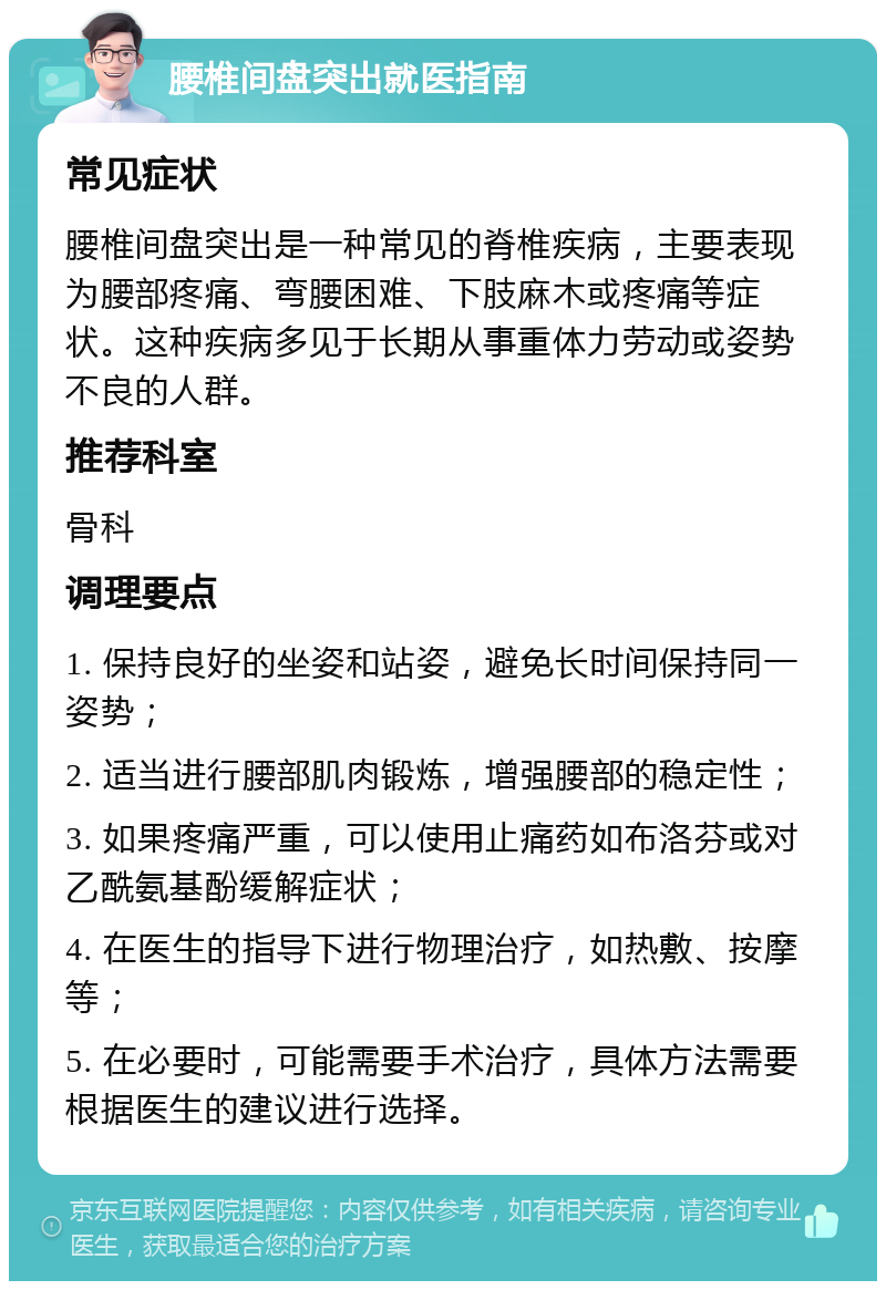 腰椎间盘突出就医指南 常见症状 腰椎间盘突出是一种常见的脊椎疾病，主要表现为腰部疼痛、弯腰困难、下肢麻木或疼痛等症状。这种疾病多见于长期从事重体力劳动或姿势不良的人群。 推荐科室 骨科 调理要点 1. 保持良好的坐姿和站姿，避免长时间保持同一姿势； 2. 适当进行腰部肌肉锻炼，增强腰部的稳定性； 3. 如果疼痛严重，可以使用止痛药如布洛芬或对乙酰氨基酚缓解症状； 4. 在医生的指导下进行物理治疗，如热敷、按摩等； 5. 在必要时，可能需要手术治疗，具体方法需要根据医生的建议进行选择。