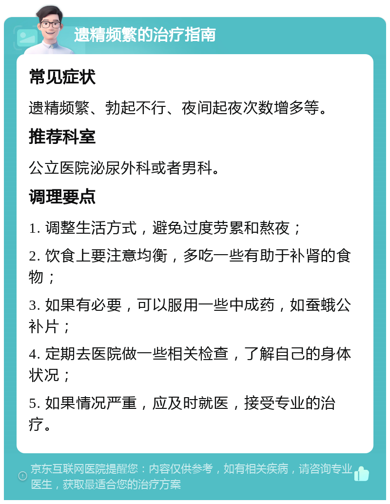 遗精频繁的治疗指南 常见症状 遗精频繁、勃起不行、夜间起夜次数增多等。 推荐科室 公立医院泌尿外科或者男科。 调理要点 1. 调整生活方式，避免过度劳累和熬夜； 2. 饮食上要注意均衡，多吃一些有助于补肾的食物； 3. 如果有必要，可以服用一些中成药，如蚕蛾公补片； 4. 定期去医院做一些相关检查，了解自己的身体状况； 5. 如果情况严重，应及时就医，接受专业的治疗。