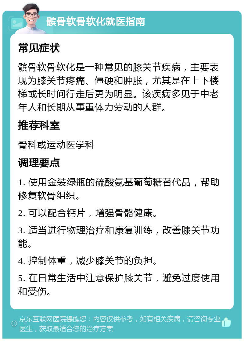 髌骨软骨软化就医指南 常见症状 髌骨软骨软化是一种常见的膝关节疾病，主要表现为膝关节疼痛、僵硬和肿胀，尤其是在上下楼梯或长时间行走后更为明显。该疾病多见于中老年人和长期从事重体力劳动的人群。 推荐科室 骨科或运动医学科 调理要点 1. 使用金装绿瓶的硫酸氨基葡萄糖替代品，帮助修复软骨组织。 2. 可以配合钙片，增强骨骼健康。 3. 适当进行物理治疗和康复训练，改善膝关节功能。 4. 控制体重，减少膝关节的负担。 5. 在日常生活中注意保护膝关节，避免过度使用和受伤。