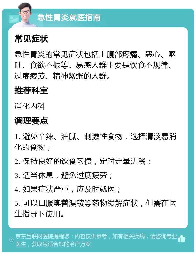 急性胃炎就医指南 常见症状 急性胃炎的常见症状包括上腹部疼痛、恶心、呕吐、食欲不振等。易感人群主要是饮食不规律、过度疲劳、精神紧张的人群。 推荐科室 消化内科 调理要点 1. 避免辛辣、油腻、刺激性食物，选择清淡易消化的食物； 2. 保持良好的饮食习惯，定时定量进餐； 3. 适当休息，避免过度疲劳； 4. 如果症状严重，应及时就医； 5. 可以口服奥替溴铵等药物缓解症状，但需在医生指导下使用。