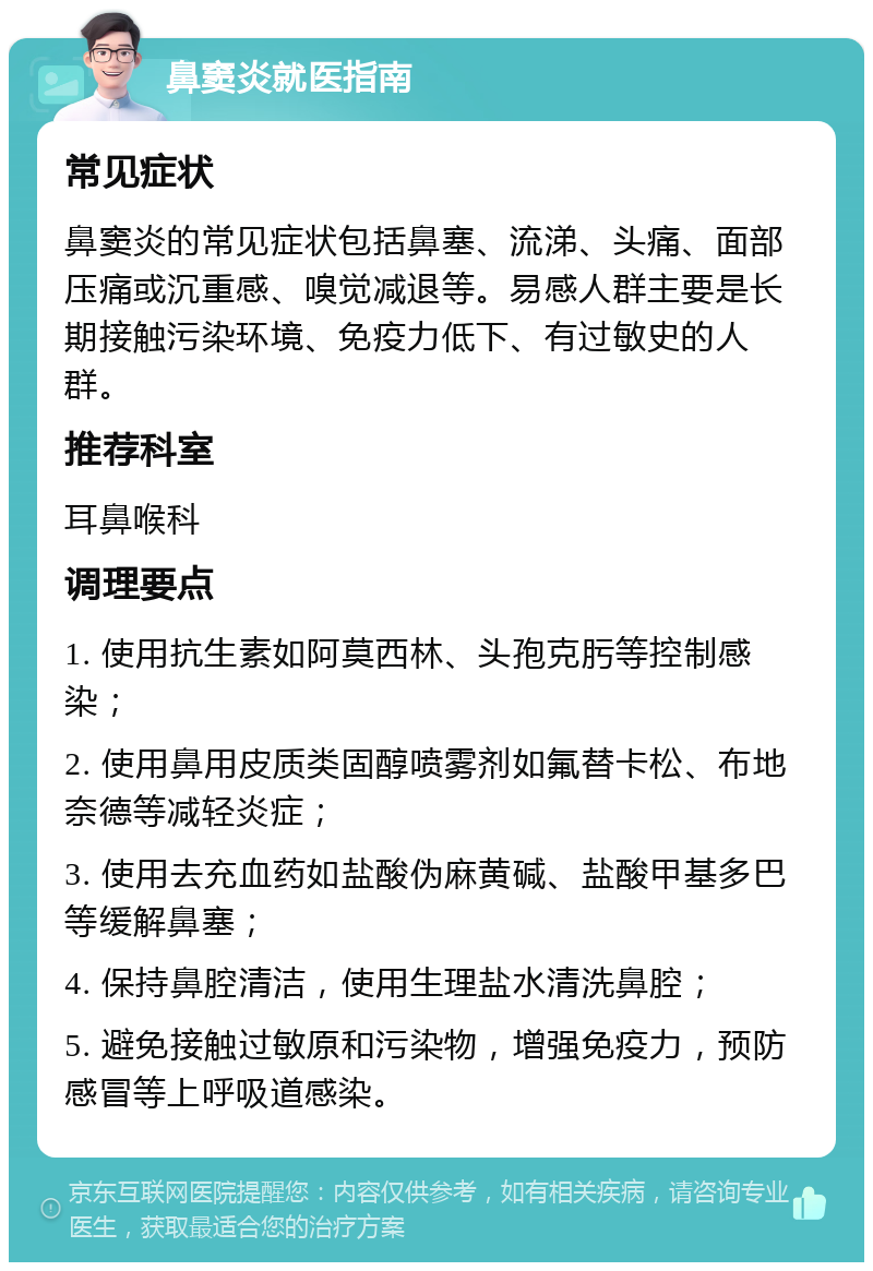 鼻窦炎就医指南 常见症状 鼻窦炎的常见症状包括鼻塞、流涕、头痛、面部压痛或沉重感、嗅觉减退等。易感人群主要是长期接触污染环境、免疫力低下、有过敏史的人群。 推荐科室 耳鼻喉科 调理要点 1. 使用抗生素如阿莫西林、头孢克肟等控制感染； 2. 使用鼻用皮质类固醇喷雾剂如氟替卡松、布地奈德等减轻炎症； 3. 使用去充血药如盐酸伪麻黄碱、盐酸甲基多巴等缓解鼻塞； 4. 保持鼻腔清洁，使用生理盐水清洗鼻腔； 5. 避免接触过敏原和污染物，增强免疫力，预防感冒等上呼吸道感染。