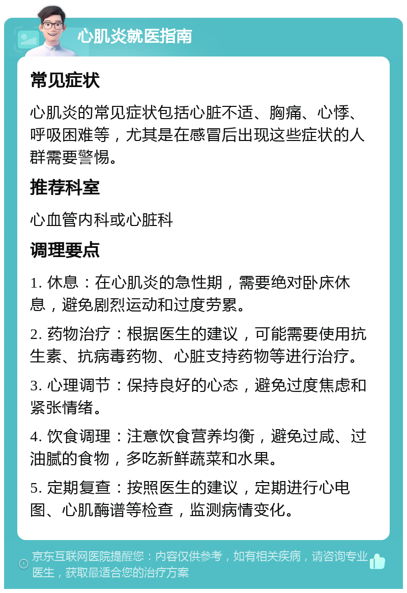 心肌炎就医指南 常见症状 心肌炎的常见症状包括心脏不适、胸痛、心悸、呼吸困难等，尤其是在感冒后出现这些症状的人群需要警惕。 推荐科室 心血管内科或心脏科 调理要点 1. 休息：在心肌炎的急性期，需要绝对卧床休息，避免剧烈运动和过度劳累。 2. 药物治疗：根据医生的建议，可能需要使用抗生素、抗病毒药物、心脏支持药物等进行治疗。 3. 心理调节：保持良好的心态，避免过度焦虑和紧张情绪。 4. 饮食调理：注意饮食营养均衡，避免过咸、过油腻的食物，多吃新鲜蔬菜和水果。 5. 定期复查：按照医生的建议，定期进行心电图、心肌酶谱等检查，监测病情变化。