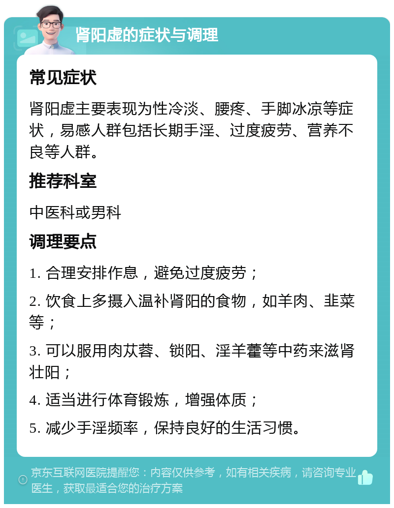 肾阳虚的症状与调理 常见症状 肾阳虚主要表现为性冷淡、腰疼、手脚冰凉等症状，易感人群包括长期手淫、过度疲劳、营养不良等人群。 推荐科室 中医科或男科 调理要点 1. 合理安排作息，避免过度疲劳； 2. 饮食上多摄入温补肾阳的食物，如羊肉、韭菜等； 3. 可以服用肉苁蓉、锁阳、淫羊藿等中药来滋肾壮阳； 4. 适当进行体育锻炼，增强体质； 5. 减少手淫频率，保持良好的生活习惯。