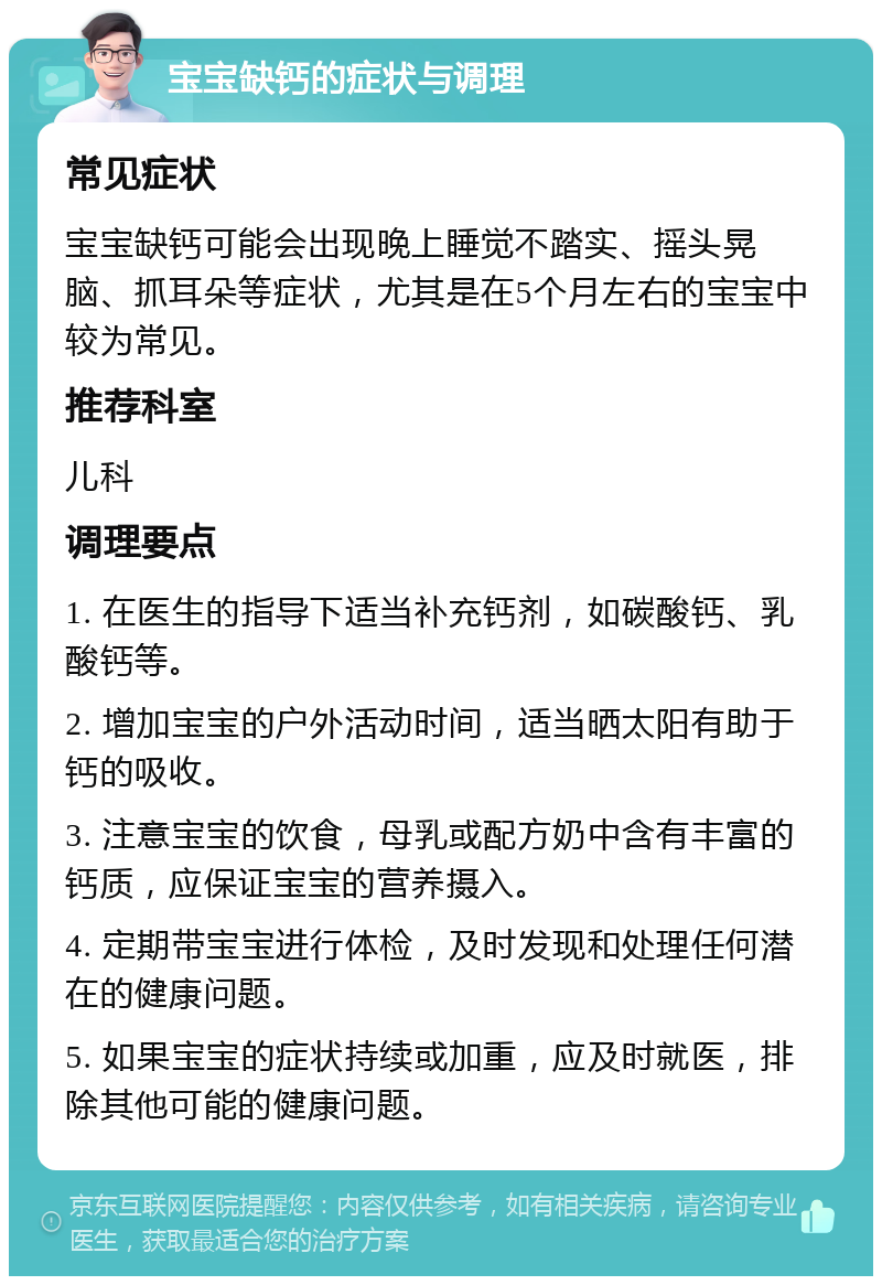 宝宝缺钙的症状与调理 常见症状 宝宝缺钙可能会出现晚上睡觉不踏实、摇头晃脑、抓耳朵等症状，尤其是在5个月左右的宝宝中较为常见。 推荐科室 儿科 调理要点 1. 在医生的指导下适当补充钙剂，如碳酸钙、乳酸钙等。 2. 增加宝宝的户外活动时间，适当晒太阳有助于钙的吸收。 3. 注意宝宝的饮食，母乳或配方奶中含有丰富的钙质，应保证宝宝的营养摄入。 4. 定期带宝宝进行体检，及时发现和处理任何潜在的健康问题。 5. 如果宝宝的症状持续或加重，应及时就医，排除其他可能的健康问题。