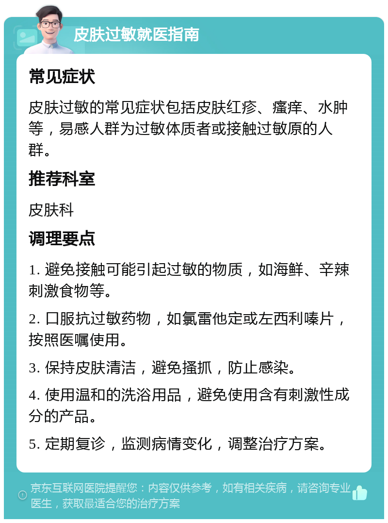 皮肤过敏就医指南 常见症状 皮肤过敏的常见症状包括皮肤红疹、瘙痒、水肿等，易感人群为过敏体质者或接触过敏原的人群。 推荐科室 皮肤科 调理要点 1. 避免接触可能引起过敏的物质，如海鲜、辛辣刺激食物等。 2. 口服抗过敏药物，如氯雷他定或左西利嗪片，按照医嘱使用。 3. 保持皮肤清洁，避免搔抓，防止感染。 4. 使用温和的洗浴用品，避免使用含有刺激性成分的产品。 5. 定期复诊，监测病情变化，调整治疗方案。