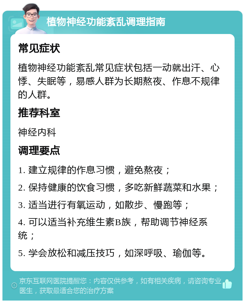 植物神经功能紊乱调理指南 常见症状 植物神经功能紊乱常见症状包括一动就出汗、心悸、失眠等，易感人群为长期熬夜、作息不规律的人群。 推荐科室 神经内科 调理要点 1. 建立规律的作息习惯，避免熬夜； 2. 保持健康的饮食习惯，多吃新鲜蔬菜和水果； 3. 适当进行有氧运动，如散步、慢跑等； 4. 可以适当补充维生素B族，帮助调节神经系统； 5. 学会放松和减压技巧，如深呼吸、瑜伽等。