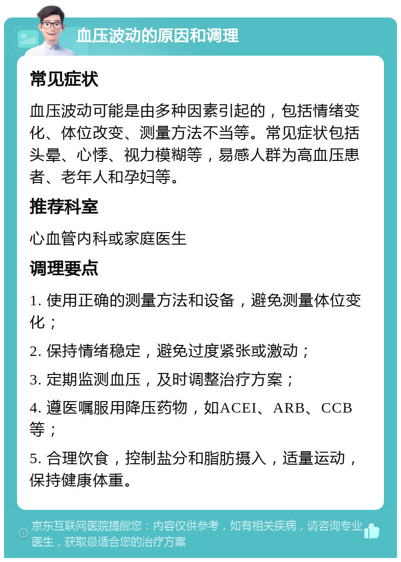 血压波动的原因和调理 常见症状 血压波动可能是由多种因素引起的，包括情绪变化、体位改变、测量方法不当等。常见症状包括头晕、心悸、视力模糊等，易感人群为高血压患者、老年人和孕妇等。 推荐科室 心血管内科或家庭医生 调理要点 1. 使用正确的测量方法和设备，避免测量体位变化； 2. 保持情绪稳定，避免过度紧张或激动； 3. 定期监测血压，及时调整治疗方案； 4. 遵医嘱服用降压药物，如ACEI、ARB、CCB等； 5. 合理饮食，控制盐分和脂肪摄入，适量运动，保持健康体重。