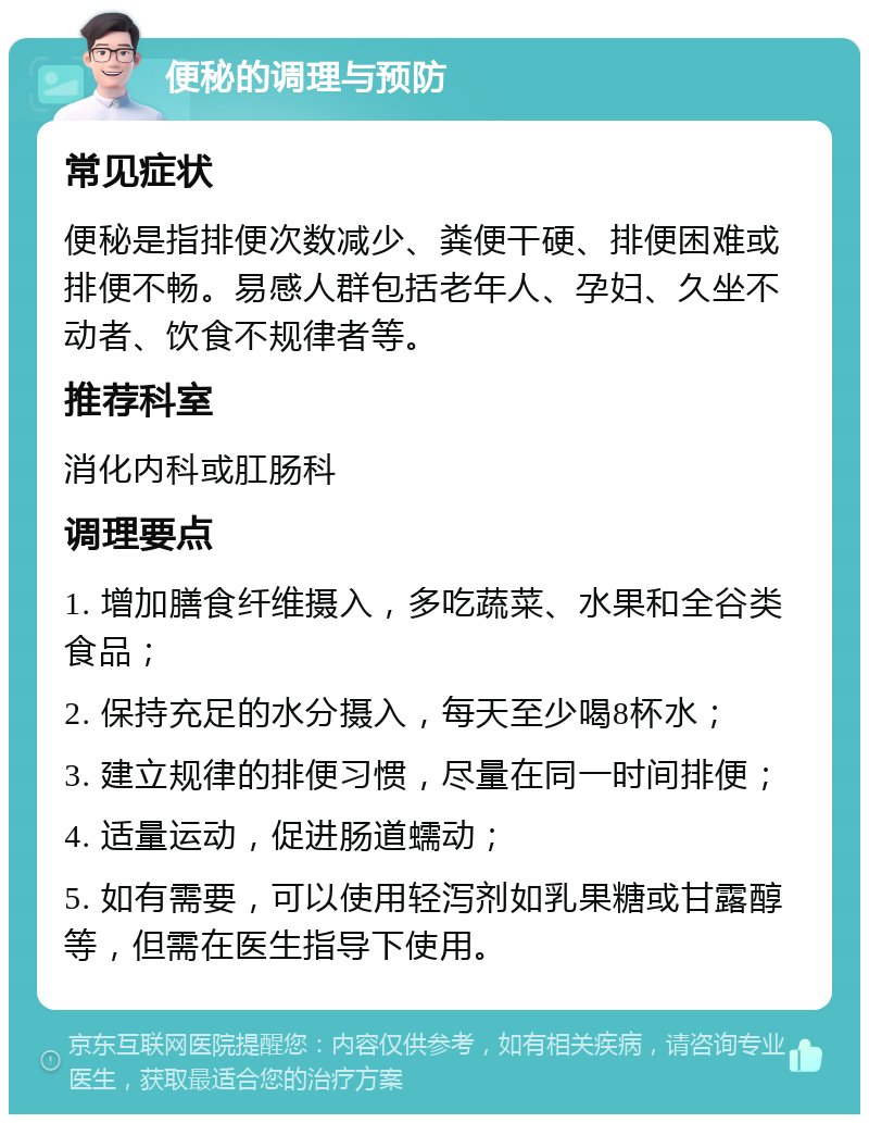 便秘的调理与预防 常见症状 便秘是指排便次数减少、粪便干硬、排便困难或排便不畅。易感人群包括老年人、孕妇、久坐不动者、饮食不规律者等。 推荐科室 消化内科或肛肠科 调理要点 1. 增加膳食纤维摄入，多吃蔬菜、水果和全谷类食品； 2. 保持充足的水分摄入，每天至少喝8杯水； 3. 建立规律的排便习惯，尽量在同一时间排便； 4. 适量运动，促进肠道蠕动； 5. 如有需要，可以使用轻泻剂如乳果糖或甘露醇等，但需在医生指导下使用。