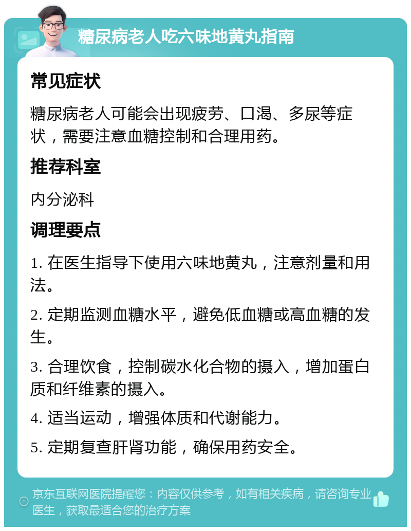 糖尿病老人吃六味地黄丸指南 常见症状 糖尿病老人可能会出现疲劳、口渴、多尿等症状，需要注意血糖控制和合理用药。 推荐科室 内分泌科 调理要点 1. 在医生指导下使用六味地黄丸，注意剂量和用法。 2. 定期监测血糖水平，避免低血糖或高血糖的发生。 3. 合理饮食，控制碳水化合物的摄入，增加蛋白质和纤维素的摄入。 4. 适当运动，增强体质和代谢能力。 5. 定期复查肝肾功能，确保用药安全。