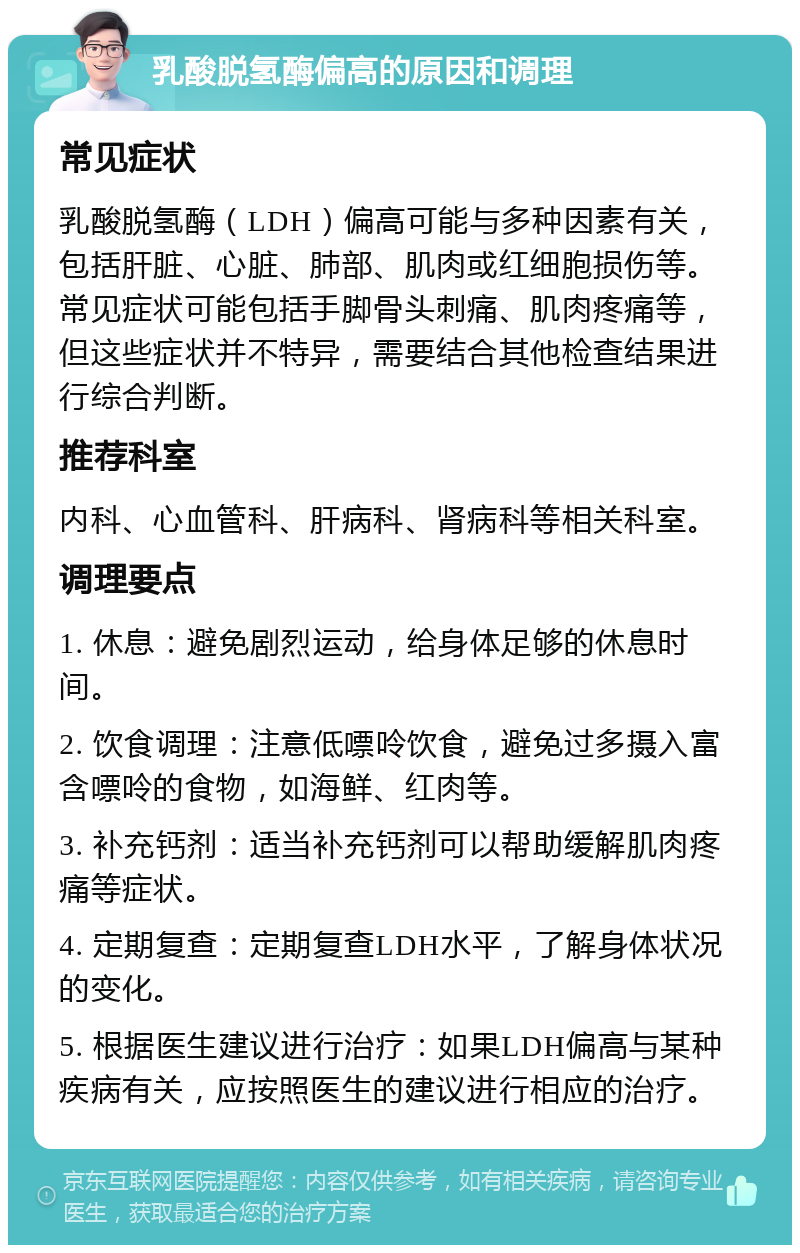 乳酸脱氢酶偏高的原因和调理 常见症状 乳酸脱氢酶（LDH）偏高可能与多种因素有关，包括肝脏、心脏、肺部、肌肉或红细胞损伤等。常见症状可能包括手脚骨头刺痛、肌肉疼痛等，但这些症状并不特异，需要结合其他检查结果进行综合判断。 推荐科室 内科、心血管科、肝病科、肾病科等相关科室。 调理要点 1. 休息：避免剧烈运动，给身体足够的休息时间。 2. 饮食调理：注意低嘌呤饮食，避免过多摄入富含嘌呤的食物，如海鲜、红肉等。 3. 补充钙剂：适当补充钙剂可以帮助缓解肌肉疼痛等症状。 4. 定期复查：定期复查LDH水平，了解身体状况的变化。 5. 根据医生建议进行治疗：如果LDH偏高与某种疾病有关，应按照医生的建议进行相应的治疗。