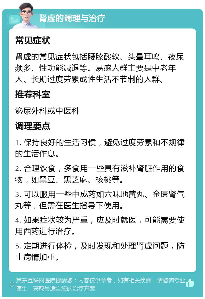 肾虚的调理与治疗 常见症状 肾虚的常见症状包括腰膝酸软、头晕耳鸣、夜尿频多、性功能减退等。易感人群主要是中老年人、长期过度劳累或性生活不节制的人群。 推荐科室 泌尿外科或中医科 调理要点 1. 保持良好的生活习惯，避免过度劳累和不规律的生活作息。 2. 合理饮食，多食用一些具有滋补肾脏作用的食物，如黑豆、黑芝麻、核桃等。 3. 可以服用一些中成药如六味地黄丸、金匮肾气丸等，但需在医生指导下使用。 4. 如果症状较为严重，应及时就医，可能需要使用西药进行治疗。 5. 定期进行体检，及时发现和处理肾虚问题，防止病情加重。