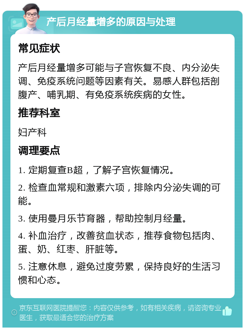 产后月经量增多的原因与处理 常见症状 产后月经量增多可能与子宫恢复不良、内分泌失调、免疫系统问题等因素有关。易感人群包括剖腹产、哺乳期、有免疫系统疾病的女性。 推荐科室 妇产科 调理要点 1. 定期复查B超，了解子宫恢复情况。 2. 检查血常规和激素六项，排除内分泌失调的可能。 3. 使用曼月乐节育器，帮助控制月经量。 4. 补血治疗，改善贫血状态，推荐食物包括肉、蛋、奶、红枣、肝脏等。 5. 注意休息，避免过度劳累，保持良好的生活习惯和心态。