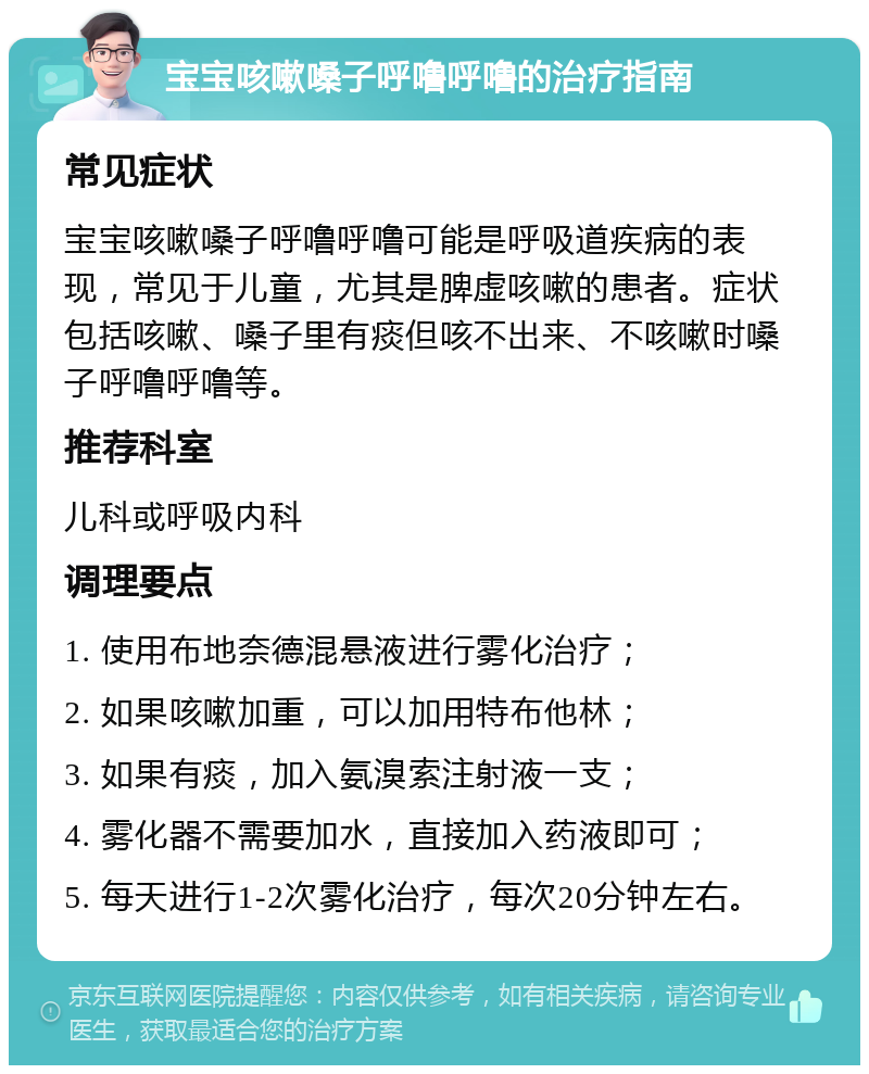 宝宝咳嗽嗓子呼噜呼噜的治疗指南 常见症状 宝宝咳嗽嗓子呼噜呼噜可能是呼吸道疾病的表现，常见于儿童，尤其是脾虚咳嗽的患者。症状包括咳嗽、嗓子里有痰但咳不出来、不咳嗽时嗓子呼噜呼噜等。 推荐科室 儿科或呼吸内科 调理要点 1. 使用布地奈德混悬液进行雾化治疗； 2. 如果咳嗽加重，可以加用特布他林； 3. 如果有痰，加入氨溴索注射液一支； 4. 雾化器不需要加水，直接加入药液即可； 5. 每天进行1-2次雾化治疗，每次20分钟左右。