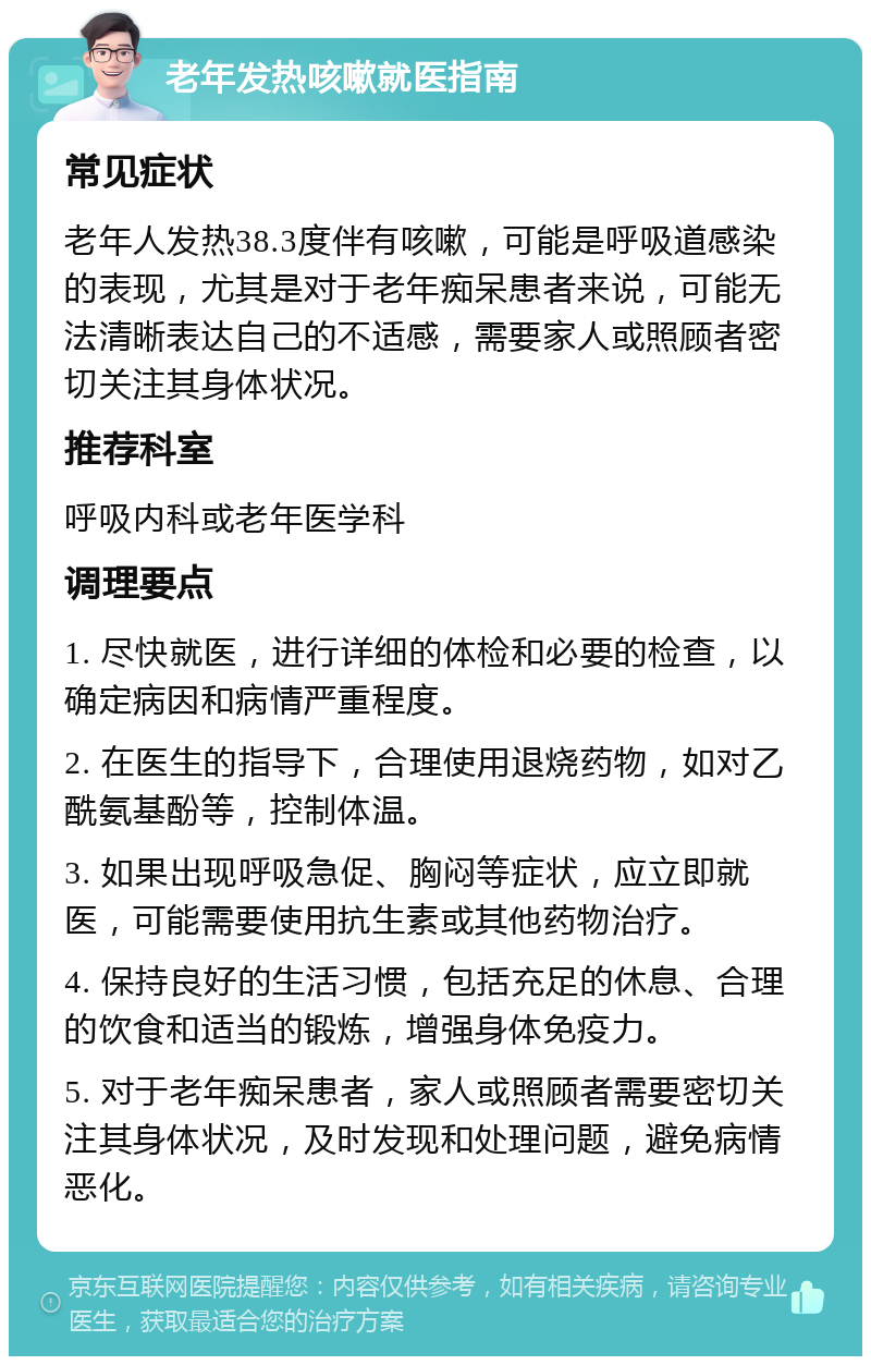 老年发热咳嗽就医指南 常见症状 老年人发热38.3度伴有咳嗽，可能是呼吸道感染的表现，尤其是对于老年痴呆患者来说，可能无法清晰表达自己的不适感，需要家人或照顾者密切关注其身体状况。 推荐科室 呼吸内科或老年医学科 调理要点 1. 尽快就医，进行详细的体检和必要的检查，以确定病因和病情严重程度。 2. 在医生的指导下，合理使用退烧药物，如对乙酰氨基酚等，控制体温。 3. 如果出现呼吸急促、胸闷等症状，应立即就医，可能需要使用抗生素或其他药物治疗。 4. 保持良好的生活习惯，包括充足的休息、合理的饮食和适当的锻炼，增强身体免疫力。 5. 对于老年痴呆患者，家人或照顾者需要密切关注其身体状况，及时发现和处理问题，避免病情恶化。