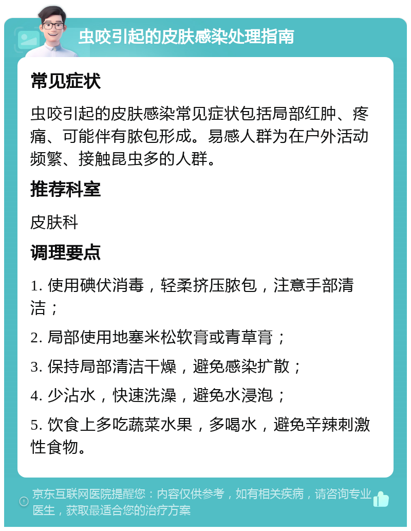 虫咬引起的皮肤感染处理指南 常见症状 虫咬引起的皮肤感染常见症状包括局部红肿、疼痛、可能伴有脓包形成。易感人群为在户外活动频繁、接触昆虫多的人群。 推荐科室 皮肤科 调理要点 1. 使用碘伏消毒，轻柔挤压脓包，注意手部清洁； 2. 局部使用地塞米松软膏或青草膏； 3. 保持局部清洁干燥，避免感染扩散； 4. 少沾水，快速洗澡，避免水浸泡； 5. 饮食上多吃蔬菜水果，多喝水，避免辛辣刺激性食物。