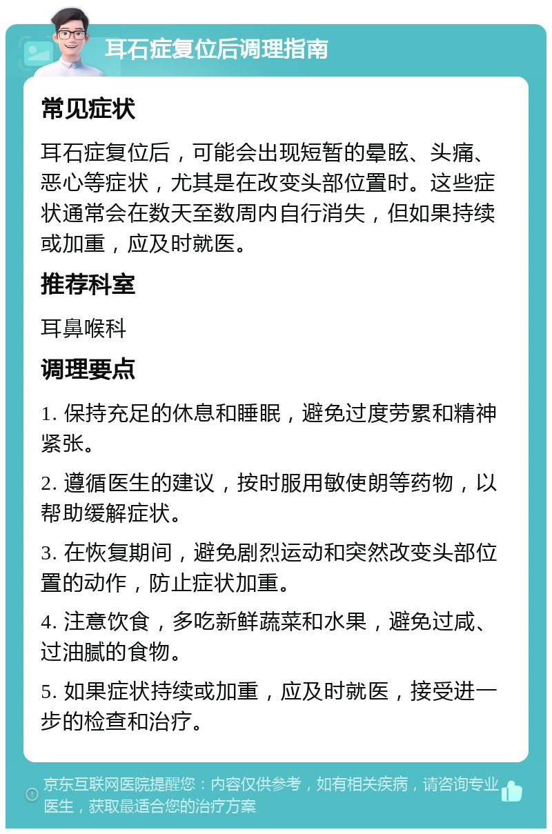 耳石症复位后调理指南 常见症状 耳石症复位后，可能会出现短暂的晕眩、头痛、恶心等症状，尤其是在改变头部位置时。这些症状通常会在数天至数周内自行消失，但如果持续或加重，应及时就医。 推荐科室 耳鼻喉科 调理要点 1. 保持充足的休息和睡眠，避免过度劳累和精神紧张。 2. 遵循医生的建议，按时服用敏使朗等药物，以帮助缓解症状。 3. 在恢复期间，避免剧烈运动和突然改变头部位置的动作，防止症状加重。 4. 注意饮食，多吃新鲜蔬菜和水果，避免过咸、过油腻的食物。 5. 如果症状持续或加重，应及时就医，接受进一步的检查和治疗。