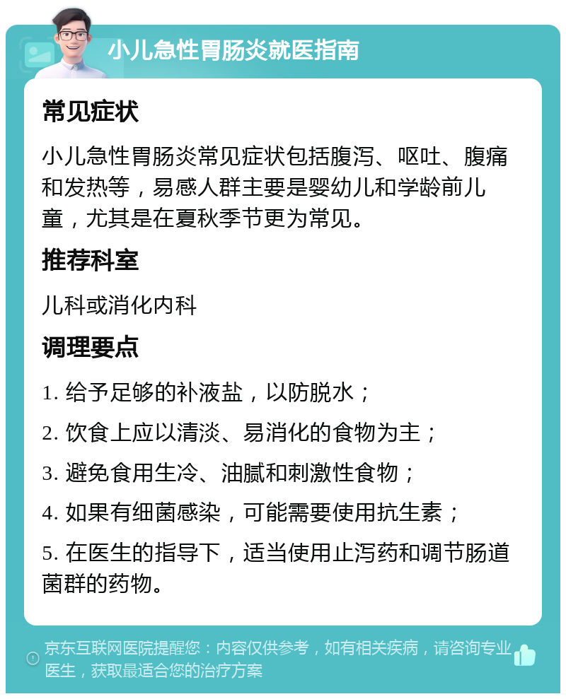 小儿急性胃肠炎就医指南 常见症状 小儿急性胃肠炎常见症状包括腹泻、呕吐、腹痛和发热等，易感人群主要是婴幼儿和学龄前儿童，尤其是在夏秋季节更为常见。 推荐科室 儿科或消化内科 调理要点 1. 给予足够的补液盐，以防脱水； 2. 饮食上应以清淡、易消化的食物为主； 3. 避免食用生冷、油腻和刺激性食物； 4. 如果有细菌感染，可能需要使用抗生素； 5. 在医生的指导下，适当使用止泻药和调节肠道菌群的药物。