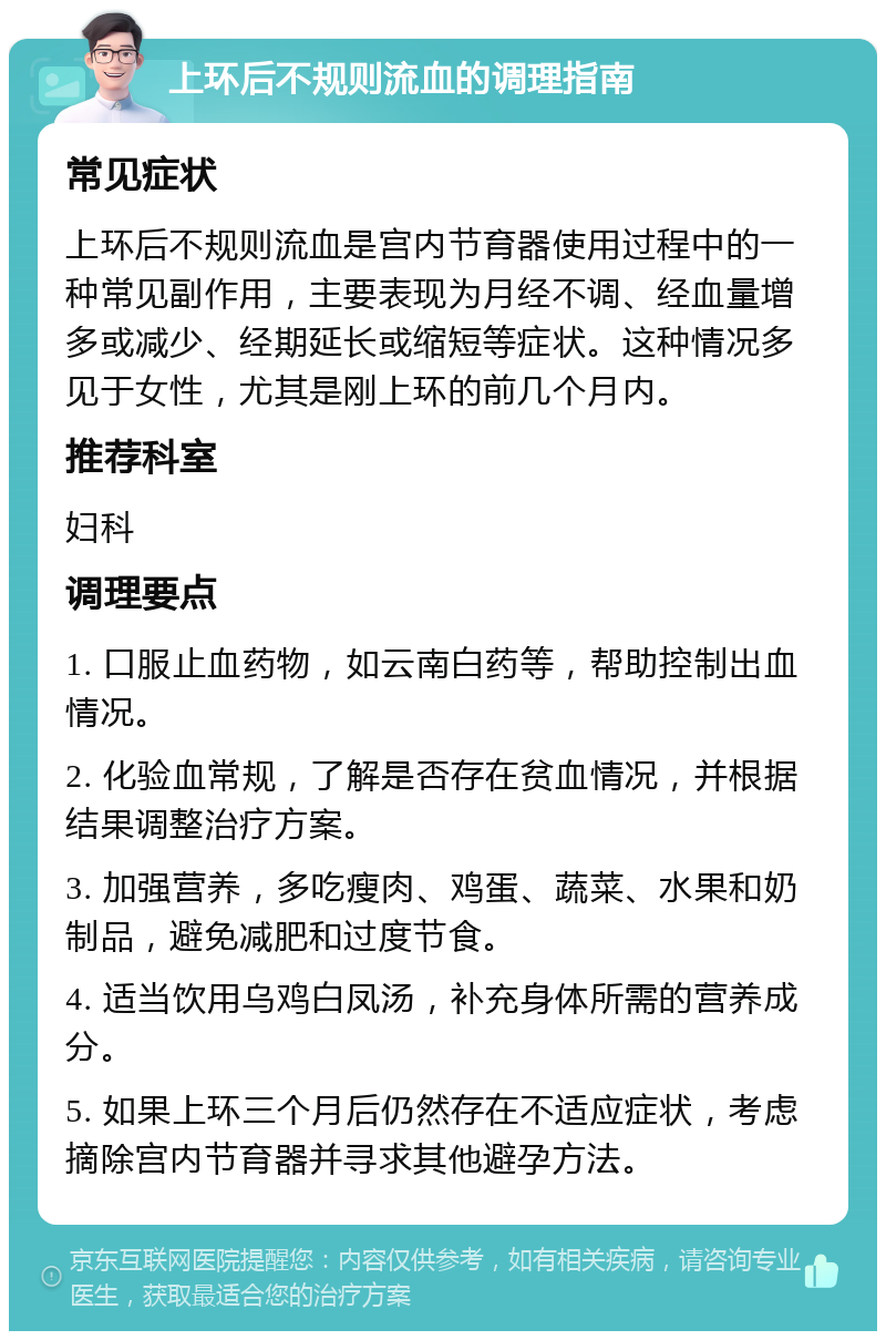 上环后不规则流血的调理指南 常见症状 上环后不规则流血是宫内节育器使用过程中的一种常见副作用，主要表现为月经不调、经血量增多或减少、经期延长或缩短等症状。这种情况多见于女性，尤其是刚上环的前几个月内。 推荐科室 妇科 调理要点 1. 口服止血药物，如云南白药等，帮助控制出血情况。 2. 化验血常规，了解是否存在贫血情况，并根据结果调整治疗方案。 3. 加强营养，多吃瘦肉、鸡蛋、蔬菜、水果和奶制品，避免减肥和过度节食。 4. 适当饮用乌鸡白凤汤，补充身体所需的营养成分。 5. 如果上环三个月后仍然存在不适应症状，考虑摘除宫内节育器并寻求其他避孕方法。