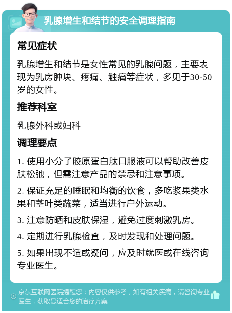 乳腺增生和结节的安全调理指南 常见症状 乳腺增生和结节是女性常见的乳腺问题，主要表现为乳房肿块、疼痛、触痛等症状，多见于30-50岁的女性。 推荐科室 乳腺外科或妇科 调理要点 1. 使用小分子胶原蛋白肽口服液可以帮助改善皮肤松弛，但需注意产品的禁忌和注意事项。 2. 保证充足的睡眠和均衡的饮食，多吃浆果类水果和茎叶类蔬菜，适当进行户外运动。 3. 注意防晒和皮肤保湿，避免过度刺激乳房。 4. 定期进行乳腺检查，及时发现和处理问题。 5. 如果出现不适或疑问，应及时就医或在线咨询专业医生。