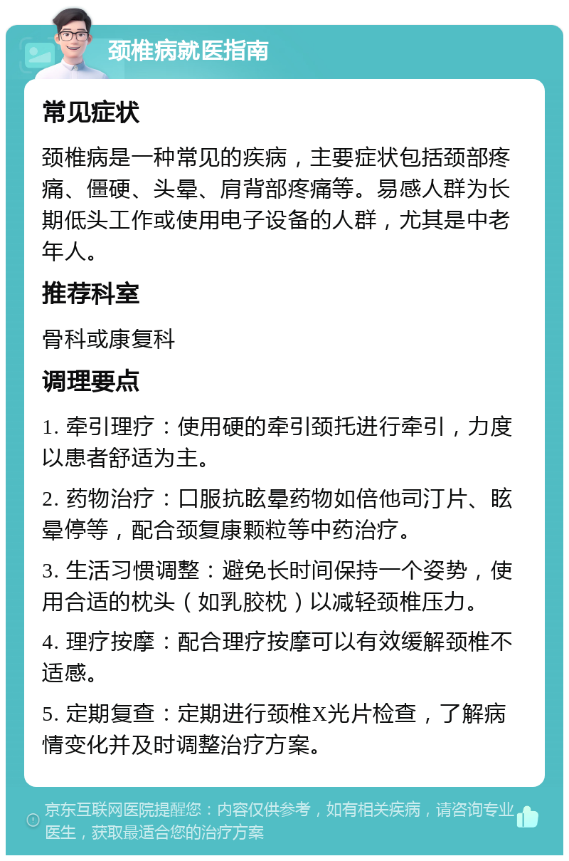 颈椎病就医指南 常见症状 颈椎病是一种常见的疾病，主要症状包括颈部疼痛、僵硬、头晕、肩背部疼痛等。易感人群为长期低头工作或使用电子设备的人群，尤其是中老年人。 推荐科室 骨科或康复科 调理要点 1. 牵引理疗：使用硬的牵引颈托进行牵引，力度以患者舒适为主。 2. 药物治疗：口服抗眩晕药物如倍他司汀片、眩晕停等，配合颈复康颗粒等中药治疗。 3. 生活习惯调整：避免长时间保持一个姿势，使用合适的枕头（如乳胶枕）以减轻颈椎压力。 4. 理疗按摩：配合理疗按摩可以有效缓解颈椎不适感。 5. 定期复查：定期进行颈椎X光片检查，了解病情变化并及时调整治疗方案。