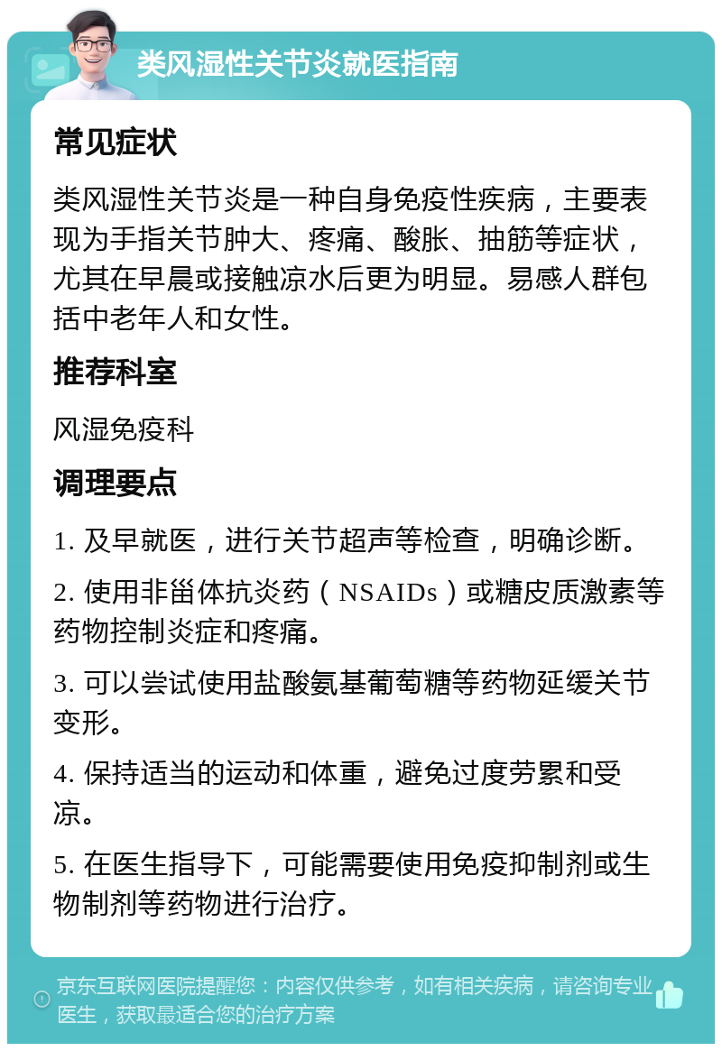 类风湿性关节炎就医指南 常见症状 类风湿性关节炎是一种自身免疫性疾病，主要表现为手指关节肿大、疼痛、酸胀、抽筋等症状，尤其在早晨或接触凉水后更为明显。易感人群包括中老年人和女性。 推荐科室 风湿免疫科 调理要点 1. 及早就医，进行关节超声等检查，明确诊断。 2. 使用非甾体抗炎药（NSAIDs）或糖皮质激素等药物控制炎症和疼痛。 3. 可以尝试使用盐酸氨基葡萄糖等药物延缓关节变形。 4. 保持适当的运动和体重，避免过度劳累和受凉。 5. 在医生指导下，可能需要使用免疫抑制剂或生物制剂等药物进行治疗。