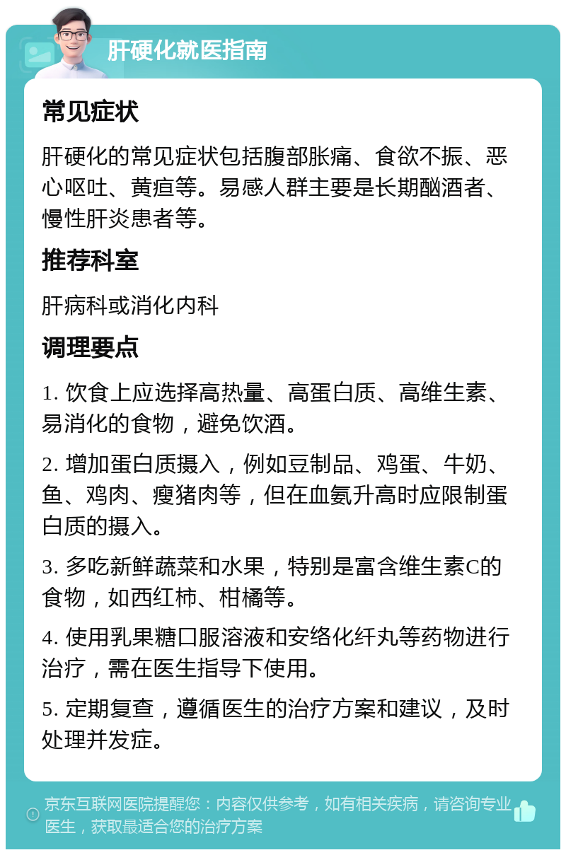 肝硬化就医指南 常见症状 肝硬化的常见症状包括腹部胀痛、食欲不振、恶心呕吐、黄疸等。易感人群主要是长期酗酒者、慢性肝炎患者等。 推荐科室 肝病科或消化内科 调理要点 1. 饮食上应选择高热量、高蛋白质、高维生素、易消化的食物，避免饮酒。 2. 增加蛋白质摄入，例如豆制品、鸡蛋、牛奶、鱼、鸡肉、瘦猪肉等，但在血氨升高时应限制蛋白质的摄入。 3. 多吃新鲜蔬菜和水果，特别是富含维生素C的食物，如西红柿、柑橘等。 4. 使用乳果糖口服溶液和安络化纤丸等药物进行治疗，需在医生指导下使用。 5. 定期复查，遵循医生的治疗方案和建议，及时处理并发症。