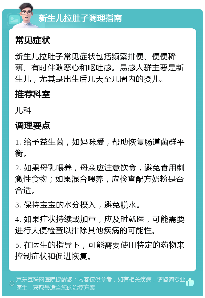 新生儿拉肚子调理指南 常见症状 新生儿拉肚子常见症状包括频繁排便、便便稀薄、有时伴随恶心和呕吐感。易感人群主要是新生儿，尤其是出生后几天至几周内的婴儿。 推荐科室 儿科 调理要点 1. 给予益生菌，如妈咪爱，帮助恢复肠道菌群平衡。 2. 如果母乳喂养，母亲应注意饮食，避免食用刺激性食物；如果混合喂养，应检查配方奶粉是否合适。 3. 保持宝宝的水分摄入，避免脱水。 4. 如果症状持续或加重，应及时就医，可能需要进行大便检查以排除其他疾病的可能性。 5. 在医生的指导下，可能需要使用特定的药物来控制症状和促进恢复。