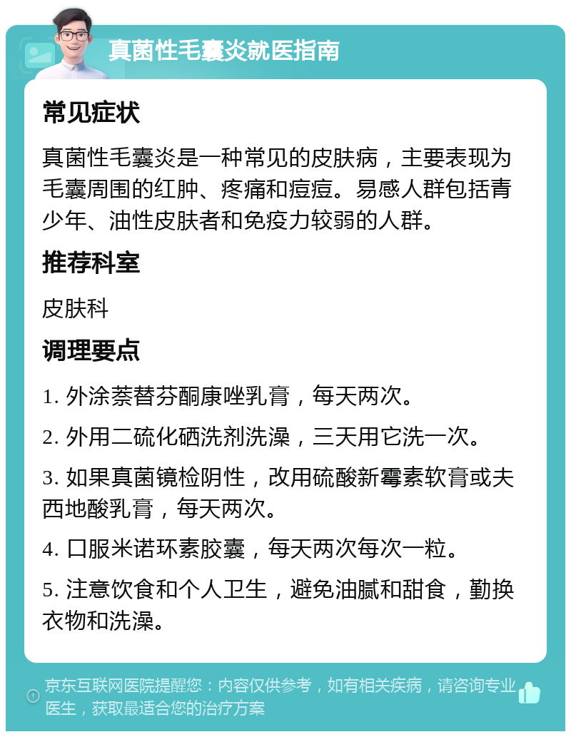 真菌性毛囊炎就医指南 常见症状 真菌性毛囊炎是一种常见的皮肤病，主要表现为毛囊周围的红肿、疼痛和痘痘。易感人群包括青少年、油性皮肤者和免疫力较弱的人群。 推荐科室 皮肤科 调理要点 1. 外涂萘替芬酮康唑乳膏，每天两次。 2. 外用二硫化硒洗剂洗澡，三天用它洗一次。 3. 如果真菌镜检阴性，改用硫酸新霉素软膏或夫西地酸乳膏，每天两次。 4. 口服米诺环素胶囊，每天两次每次一粒。 5. 注意饮食和个人卫生，避免油腻和甜食，勤换衣物和洗澡。