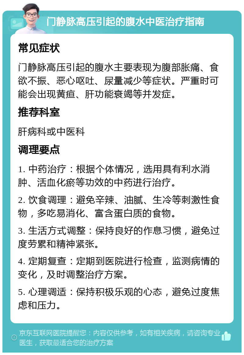 门静脉高压引起的腹水中医治疗指南 常见症状 门静脉高压引起的腹水主要表现为腹部胀痛、食欲不振、恶心呕吐、尿量减少等症状。严重时可能会出现黄疸、肝功能衰竭等并发症。 推荐科室 肝病科或中医科 调理要点 1. 中药治疗：根据个体情况，选用具有利水消肿、活血化瘀等功效的中药进行治疗。 2. 饮食调理：避免辛辣、油腻、生冷等刺激性食物，多吃易消化、富含蛋白质的食物。 3. 生活方式调整：保持良好的作息习惯，避免过度劳累和精神紧张。 4. 定期复查：定期到医院进行检查，监测病情的变化，及时调整治疗方案。 5. 心理调适：保持积极乐观的心态，避免过度焦虑和压力。