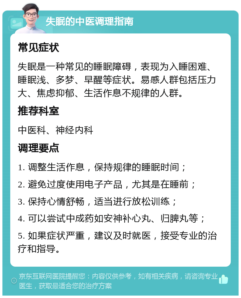 失眠的中医调理指南 常见症状 失眠是一种常见的睡眠障碍，表现为入睡困难、睡眠浅、多梦、早醒等症状。易感人群包括压力大、焦虑抑郁、生活作息不规律的人群。 推荐科室 中医科、神经内科 调理要点 1. 调整生活作息，保持规律的睡眠时间； 2. 避免过度使用电子产品，尤其是在睡前； 3. 保持心情舒畅，适当进行放松训练； 4. 可以尝试中成药如安神补心丸、归脾丸等； 5. 如果症状严重，建议及时就医，接受专业的治疗和指导。