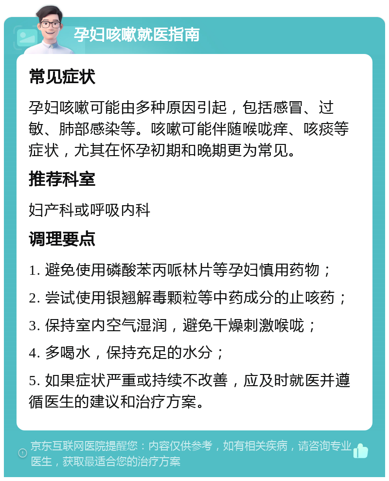 孕妇咳嗽就医指南 常见症状 孕妇咳嗽可能由多种原因引起，包括感冒、过敏、肺部感染等。咳嗽可能伴随喉咙痒、咳痰等症状，尤其在怀孕初期和晚期更为常见。 推荐科室 妇产科或呼吸内科 调理要点 1. 避免使用磷酸苯丙哌林片等孕妇慎用药物； 2. 尝试使用银翘解毒颗粒等中药成分的止咳药； 3. 保持室内空气湿润，避免干燥刺激喉咙； 4. 多喝水，保持充足的水分； 5. 如果症状严重或持续不改善，应及时就医并遵循医生的建议和治疗方案。