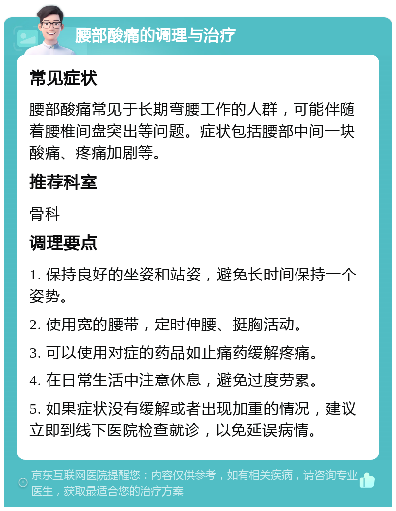 腰部酸痛的调理与治疗 常见症状 腰部酸痛常见于长期弯腰工作的人群，可能伴随着腰椎间盘突出等问题。症状包括腰部中间一块酸痛、疼痛加剧等。 推荐科室 骨科 调理要点 1. 保持良好的坐姿和站姿，避免长时间保持一个姿势。 2. 使用宽的腰带，定时伸腰、挺胸活动。 3. 可以使用对症的药品如止痛药缓解疼痛。 4. 在日常生活中注意休息，避免过度劳累。 5. 如果症状没有缓解或者出现加重的情况，建议立即到线下医院检查就诊，以免延误病情。