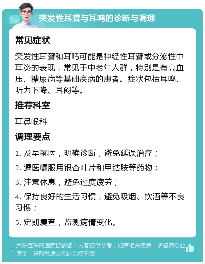 突发性耳聋与耳鸣的诊断与调理 常见症状 突发性耳聋和耳鸣可能是神经性耳聋或分泌性中耳炎的表现，常见于中老年人群，特别是有高血压、糖尿病等基础疾病的患者。症状包括耳鸣、听力下降、耳闷等。 推荐科室 耳鼻喉科 调理要点 1. 及早就医，明确诊断，避免延误治疗； 2. 遵医嘱服用银杏叶片和甲钴胺等药物； 3. 注意休息，避免过度疲劳； 4. 保持良好的生活习惯，避免吸烟、饮酒等不良习惯； 5. 定期复查，监测病情变化。