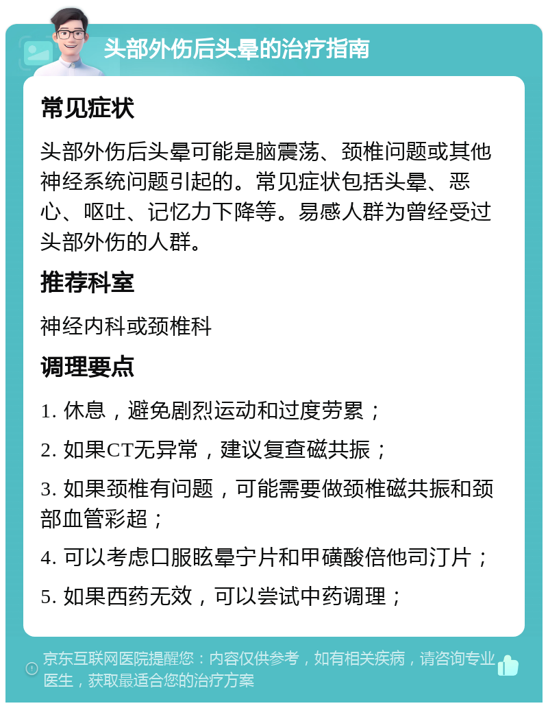 头部外伤后头晕的治疗指南 常见症状 头部外伤后头晕可能是脑震荡、颈椎问题或其他神经系统问题引起的。常见症状包括头晕、恶心、呕吐、记忆力下降等。易感人群为曾经受过头部外伤的人群。 推荐科室 神经内科或颈椎科 调理要点 1. 休息，避免剧烈运动和过度劳累； 2. 如果CT无异常，建议复查磁共振； 3. 如果颈椎有问题，可能需要做颈椎磁共振和颈部血管彩超； 4. 可以考虑口服眩晕宁片和甲磺酸倍他司汀片； 5. 如果西药无效，可以尝试中药调理；