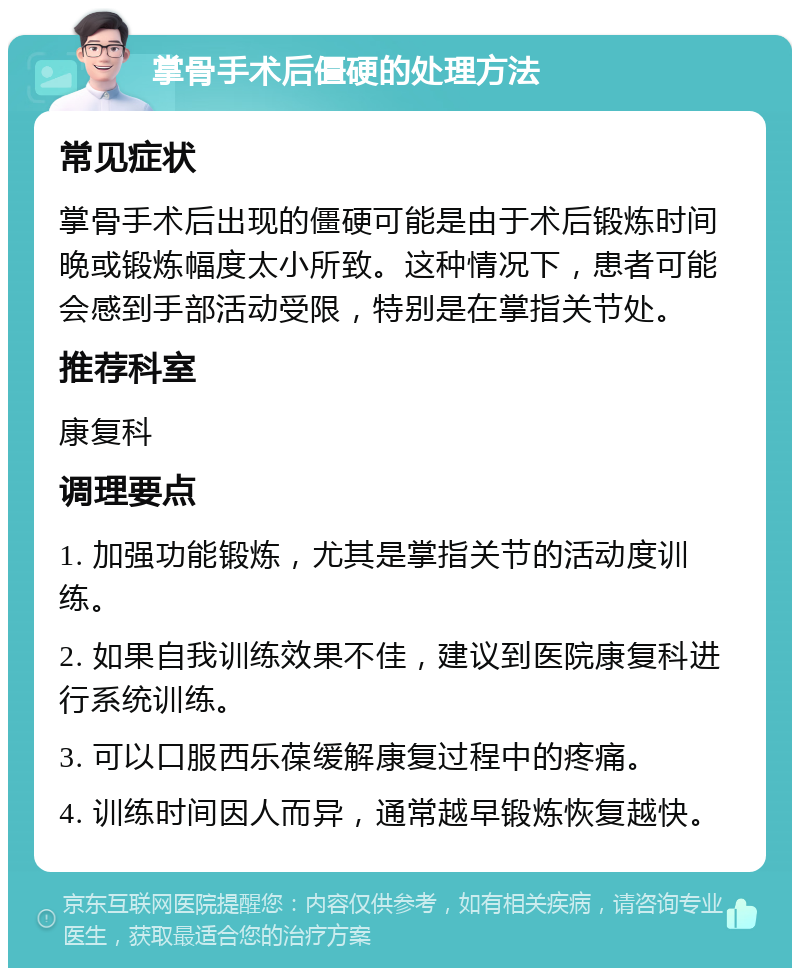 掌骨手术后僵硬的处理方法 常见症状 掌骨手术后出现的僵硬可能是由于术后锻炼时间晚或锻炼幅度太小所致。这种情况下，患者可能会感到手部活动受限，特别是在掌指关节处。 推荐科室 康复科 调理要点 1. 加强功能锻炼，尤其是掌指关节的活动度训练。 2. 如果自我训练效果不佳，建议到医院康复科进行系统训练。 3. 可以口服西乐葆缓解康复过程中的疼痛。 4. 训练时间因人而异，通常越早锻炼恢复越快。