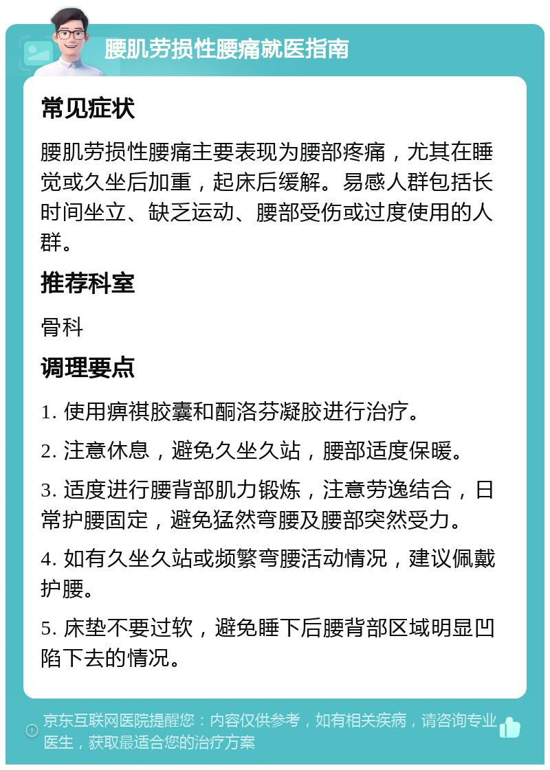 腰肌劳损性腰痛就医指南 常见症状 腰肌劳损性腰痛主要表现为腰部疼痛，尤其在睡觉或久坐后加重，起床后缓解。易感人群包括长时间坐立、缺乏运动、腰部受伤或过度使用的人群。 推荐科室 骨科 调理要点 1. 使用痹祺胶囊和酮洛芬凝胶进行治疗。 2. 注意休息，避免久坐久站，腰部适度保暖。 3. 适度进行腰背部肌力锻炼，注意劳逸结合，日常护腰固定，避免猛然弯腰及腰部突然受力。 4. 如有久坐久站或频繁弯腰活动情况，建议佩戴护腰。 5. 床垫不要过软，避免睡下后腰背部区域明显凹陷下去的情况。