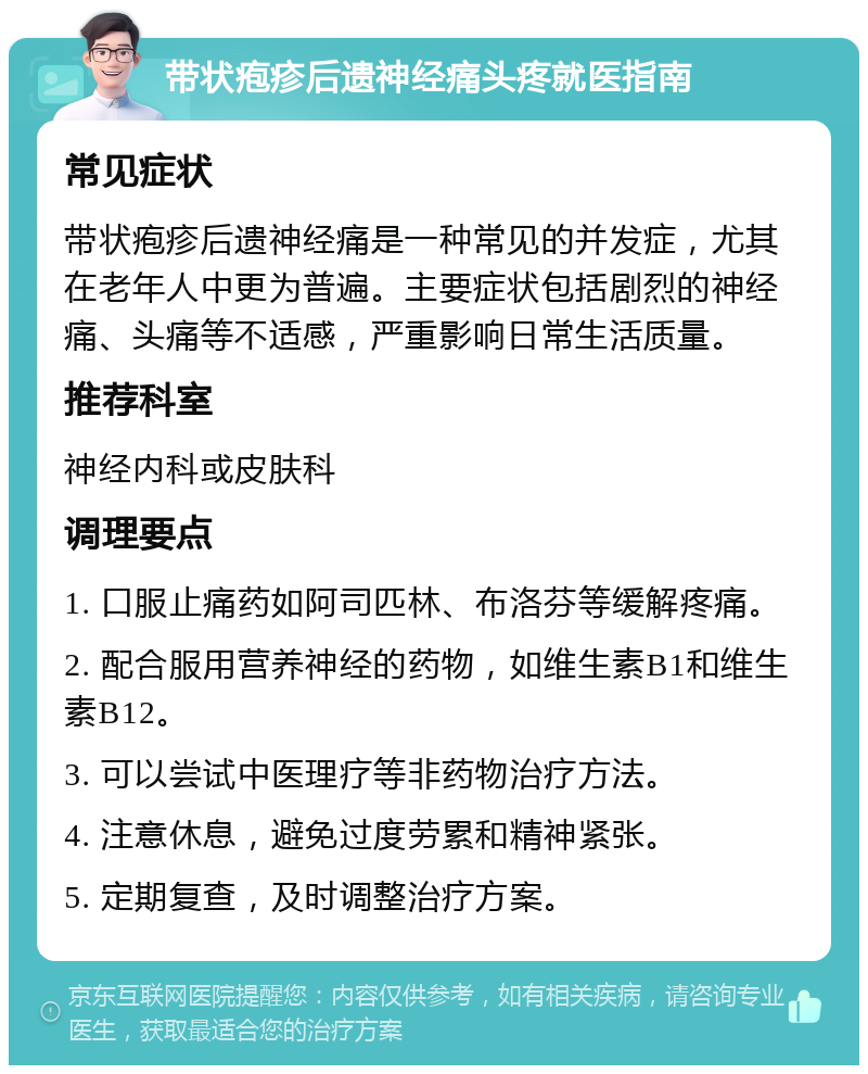 带状疱疹后遗神经痛头疼就医指南 常见症状 带状疱疹后遗神经痛是一种常见的并发症，尤其在老年人中更为普遍。主要症状包括剧烈的神经痛、头痛等不适感，严重影响日常生活质量。 推荐科室 神经内科或皮肤科 调理要点 1. 口服止痛药如阿司匹林、布洛芬等缓解疼痛。 2. 配合服用营养神经的药物，如维生素B1和维生素B12。 3. 可以尝试中医理疗等非药物治疗方法。 4. 注意休息，避免过度劳累和精神紧张。 5. 定期复查，及时调整治疗方案。