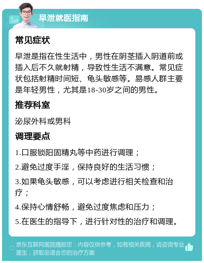 早泄就医指南 常见症状 早泄是指在性生活中，男性在阴茎插入阴道前或插入后不久就射精，导致性生活不满意。常见症状包括射精时间短、龟头敏感等。易感人群主要是年轻男性，尤其是18-30岁之间的男性。 推荐科室 泌尿外科或男科 调理要点 1.口服锁阳固精丸等中药进行调理； 2.避免过度手淫，保持良好的生活习惯； 3.如果龟头敏感，可以考虑进行相关检查和治疗； 4.保持心情舒畅，避免过度焦虑和压力； 5.在医生的指导下，进行针对性的治疗和调理。