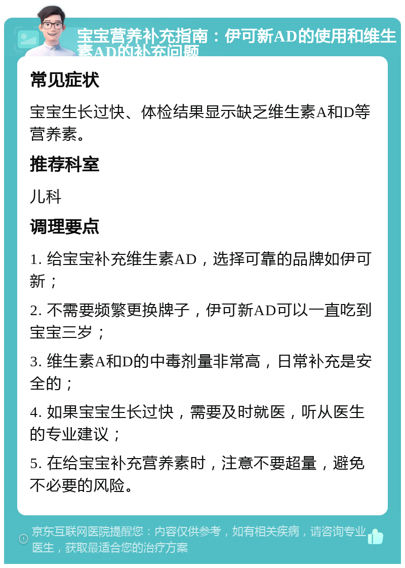 宝宝营养补充指南：伊可新AD的使用和维生素AD的补充问题 常见症状 宝宝生长过快、体检结果显示缺乏维生素A和D等营养素。 推荐科室 儿科 调理要点 1. 给宝宝补充维生素AD，选择可靠的品牌如伊可新； 2. 不需要频繁更换牌子，伊可新AD可以一直吃到宝宝三岁； 3. 维生素A和D的中毒剂量非常高，日常补充是安全的； 4. 如果宝宝生长过快，需要及时就医，听从医生的专业建议； 5. 在给宝宝补充营养素时，注意不要超量，避免不必要的风险。