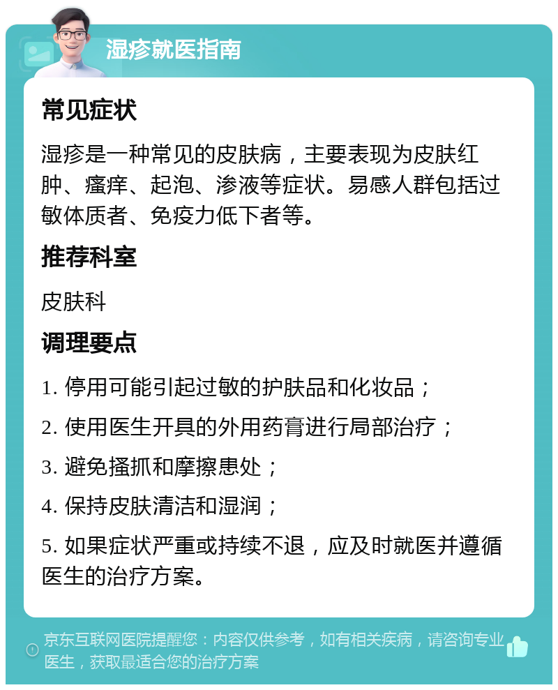 湿疹就医指南 常见症状 湿疹是一种常见的皮肤病，主要表现为皮肤红肿、瘙痒、起泡、渗液等症状。易感人群包括过敏体质者、免疫力低下者等。 推荐科室 皮肤科 调理要点 1. 停用可能引起过敏的护肤品和化妆品； 2. 使用医生开具的外用药膏进行局部治疗； 3. 避免搔抓和摩擦患处； 4. 保持皮肤清洁和湿润； 5. 如果症状严重或持续不退，应及时就医并遵循医生的治疗方案。