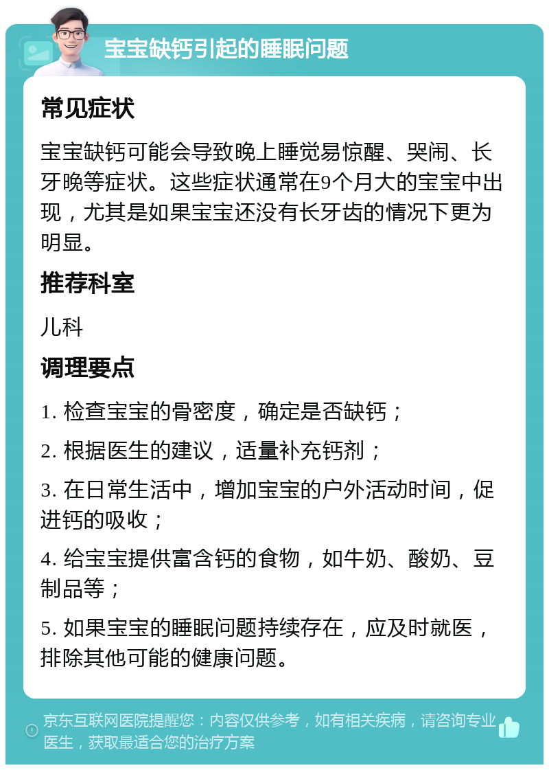 宝宝缺钙引起的睡眠问题 常见症状 宝宝缺钙可能会导致晚上睡觉易惊醒、哭闹、长牙晚等症状。这些症状通常在9个月大的宝宝中出现，尤其是如果宝宝还没有长牙齿的情况下更为明显。 推荐科室 儿科 调理要点 1. 检查宝宝的骨密度，确定是否缺钙； 2. 根据医生的建议，适量补充钙剂； 3. 在日常生活中，增加宝宝的户外活动时间，促进钙的吸收； 4. 给宝宝提供富含钙的食物，如牛奶、酸奶、豆制品等； 5. 如果宝宝的睡眠问题持续存在，应及时就医，排除其他可能的健康问题。